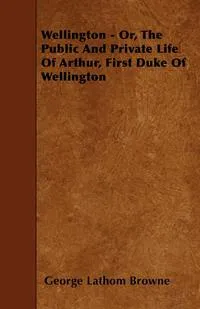 Обложка книги Wellington - Or, the Public and Private Life of Arthur, First Duke of Wellington, George Lathom Browne