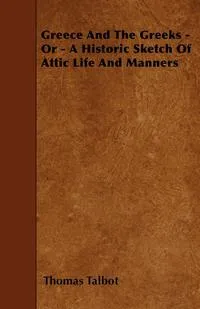 Обложка книги Greece And The Greeks - Or - A Historic Sketch Of Attic Life And Manners, Thomas Talbot