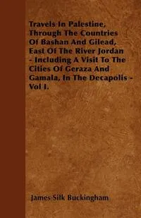 Обложка книги Travels In Palestine, Through The Countries Of Bashan And Gilead, East Of The River Jordan - Including A Visit To The Cities Of Geraza And Gamala, In The Decapolis - Vol I., James Silk Buckingham