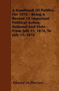 Обложка книги A Handbook Of Politics For 1876 - Being A Record Of Important Political Action, National And State - From July 15, 1874, To July 15, 1876, Edward McPherson
