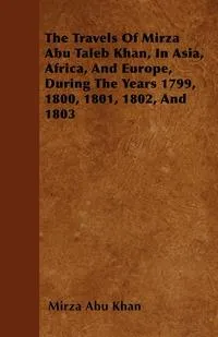 Обложка книги The Travels Of Mirza Abu Taleb Khan, In Asia, Africa, And Europe, During The Years 1799, 1800, 1801, 1802, And 1803, Mirza Abu Khan