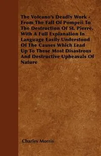 Обложка книги The Volcano's Deadly Work - From The Fall Of Pompeii To The Destruction Of St. Pierre. With A Full Explanation In Language Easily Understood Of The Causes Which Lead Up To These Most Disastrous And Destructive Upheavals Of Nature, Charles Morris