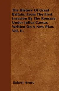 Обложка книги The History Of Great Britain, From The First Invasion By The Romans Under Julius Caesar. Written On A New Plan. Vol. II., Robert Henry