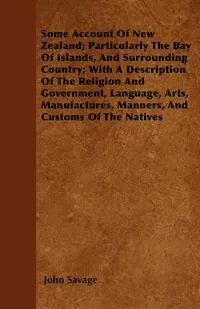 Обложка книги Some Account Of New Zealand; Particularly The Bay Of Islands, And Surrounding Country; With A Description Of The Religion And Government, Language, Arts, Manufactures, Manners, And Customs Of The Natives, John Savage