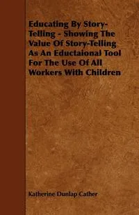 Обложка книги Educating By Story-Telling - Showing The Value Of Story-Telling As An Eductaional Tool For The Use Of All Workers With Children, Katherine Dunlap Cather