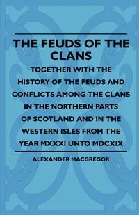 Обложка книги The Feuds Of The Clans - Together With The History Of The Feuds And Conflicts Among The Clans In The Northern Parts Of Scotland And In The Western Isles From The Year MXXXI Unto MDCXIX, Alexander MacGregor