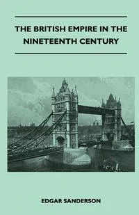 Обложка книги The British Empire In The Nineteenth Century - Its Progress And Expansion At Home And Abroad - Comprising A Description And History Of The British Colonies And Dependencies - Vol III, Edgar Sanderson