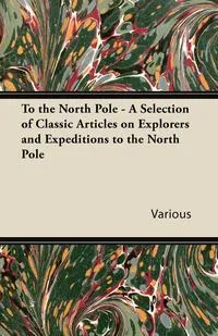 Обложка книги To the North Pole - A Selection of Classic Articles on Explorers and Expeditions to the North Pole, Various