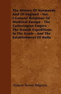 Обложка книги The History Of Normandy And Of England - Vol. I General Relations Of Medieval Europe - The Carlovingian Empire - The Danish Expeditions In The Gauls - And The Establishment Of Rollo, Francis Turner Palgrave