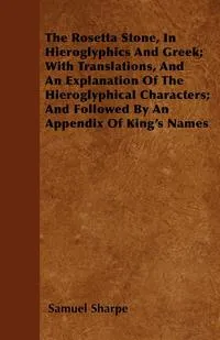 Обложка книги The Rosetta Stone, In Hieroglyphics And Greek; With Translations, And An Explanation Of The Hieroglyphical Characters; And Followed By An Appendix Of King's Names, Samuel Sharpe