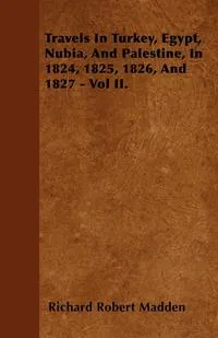 Обложка книги Travels In Turkey, Egypt, Nubia, And Palestine, In 1824, 1825, 1826, And 1827 - Vol II., Richard Robert Madden