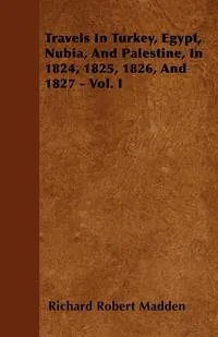 Обложка книги Travels In Turkey, Egypt, Nubia, And Palestine, In 1824, 1825, 1826, And 1827 - Vol. I, Richard Robert Madden