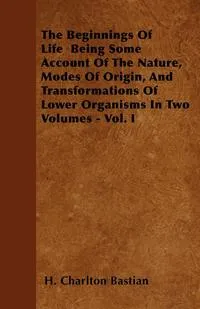 Обложка книги The Beginnings Of Life  Being Some Account Of The Nature, Modes Of Origin, And Transformations Of Lower Organisms In Two Volumes - Vol. I, H. Charlton Bastian