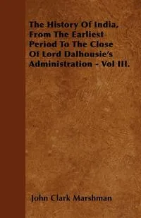 Обложка книги The History Of India, From The Earliest Period To The Close Of Lord Dalhousie's Administration - Vol III., John Clark Marshman