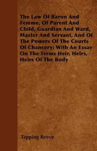 Обложка книги The Law Of Baron And Femme, Of Parent And Child, Guardian And Ward, Master And Servant, And Of The Powers Of The Courts Of Chancery; With An Essay On The Terms Heir, Heirs, Heirs Of The Body, Tapping Reeve