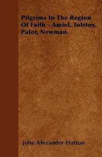 Обложка книги Pilgrims In The Region Of Faith - Amiel, Tolstoy, Pater, Newman., John Alexander Hutton