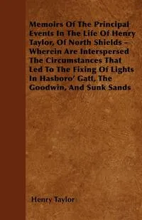 Обложка книги Memoirs Of The Principal Events In The Life Of Henry Taylor, Of North Shields - Wherein Are Interspersed The Circumstances That Led To The Fixing Of Lights In Hasboro' Gatt, The Goodwin, And Sunk Sands, Henry Taylor