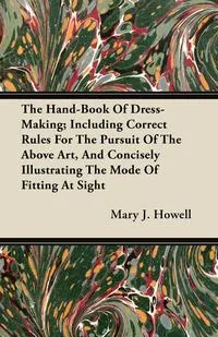 Обложка книги The Hand-Book Of Dress-Making; Including Correct Rules For The Pursuit Of The Above Art, And Concisely Illustrating The Mode Of Fitting At Sight, Mary J. Howell