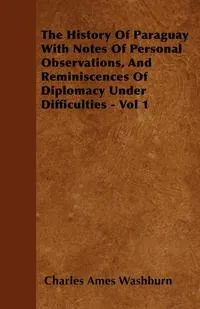 Обложка книги The History Of Paraguay  With Notes Of Personal Observations, And Reminiscences Of Diplomacy Under Difficulties - Vol 1, Charles Ames Washburn