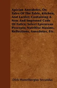 Обложка книги Apician Anecdotes, Or, Tales Of The Table, Kitchen, And Larder; Containing A New And Improved Code Of Fatics; Select Epicurean Precepts; Nutritive Maxims, Reflections, Anecdotes, Etc., Dick Humelbergius Secundus