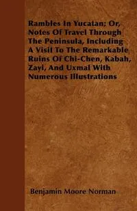 Обложка книги Rambles In Yucatan; Or, Notes Of Travel Through The Peninsula, Including A Visit To The Remarkable Ruins Of Chi-Chen, Kabah, Zayi, And Uxmal With Numerous Illustrations, Benjamin Moore Norman