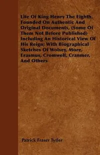 Обложка книги Life of King Henry the Eighth, Founded on Authentic and Original Documents, (Some of Them Not Before Published) Including an Historical View of His Re, Patrick Fraser Tytler