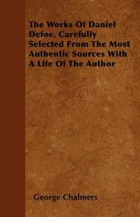 Обложка книги The Works Of Daniel Defoe, Carefully Selected From The Most Authentic Sources With A Life Of The Author, George Chalmers