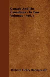 Обложка книги Canada And The Canadians - In Two Volumes - Vol. I, Richard Henry Bonnycastle