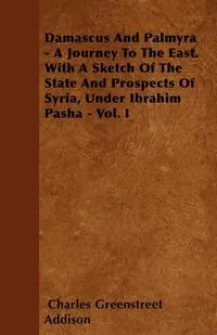 Обложка книги Damascus And Palmyra - A Journey To The East. With A Sketch Of The State And Prospects Of Syria, Under Ibrahim Pasha - Vol. I, Charles Greenstreet Addison
