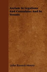 Обложка книги Asylum In Legations And Consulates And In Vessels, John Bassett Moore