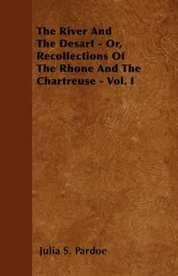 Обложка книги The River And The Desart - Or, Recollections Of The Rhone And The Chartreuse - Vol. I, Julia S. Pardoe