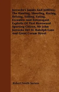 Обложка книги Jorrocks's Jaunts And Jollities; The Hunting, Shooting, Racing, Driving, Sailing, Eating, Eccentric And Extravagant Exploits Of That Renowned Sporting Citizen, Mr John Jorrocks Orf St. Botolph Lane And Great Coram Street, Robert Smith Surtees