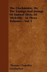 Обложка книги The Clockmaker, Or, The Sayings And Doings Of Samuel Slick, Of Slickville - In Three Volumes - Vol. I, Thomas Chandler Haliburton