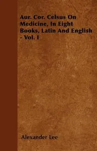 Обложка книги Aur. Cor. Celsus On Medicine, In Eight Books, Latin And English - Vol. I, Alexander Lee