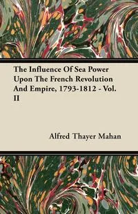 Обложка книги The Influence of Sea Power Upon the French Revolution and Empire, 1793-1812 - Vol. II, Alfred Thayer Mahan