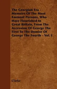 Обложка книги The Georgian Era - Memoirs Of The Most Eminent Persons, Who Have Flourished In Great Britain, From The Accession Of George The First To The Demise Of George The Fourth - Vol. I, Clarke