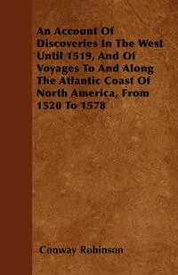 Обложка книги An Account Of Discoveries In The West Until 1519, And Of Voyages To And Along The Atlantic Coast Of North America, From 1520 To 1578, Conway Robinson