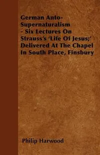 Обложка книги German Anto-Supernaturalism - Six Lectures On Strauss's 'Life Of Jesus;'  Delivered At The Chapel In South Place, Finsbury, Philip Harwood