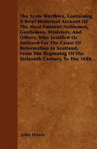 Обложка книги The Scots Worthies, Containing A Brief Historical Account Of The Most Eminent Noblemen, Gentlemen, Ministers, And Others, Who Testified Or Suffered For The Cause Of Reformation In Scotland, From The Beginning Of The Sixteenth Century, To The 1688., John Howie