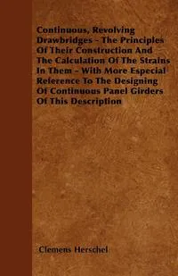 Обложка книги Continuous, Revolving Drawbridges - The Principles Of Their Construction And The Calculation Of The Strains In Them - With More Especial Reference To The Designing Of Continuous Panel Girders Of This Description, Clemens Herschel