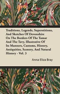 Обложка книги Traditions, Legends, Superstitions, and Sketches of Devonshire on the Borders of the Tamar and the Tavy, Illustrative of Its Manners, Customs, History, Anna Eliza Kempe Stothard Bray