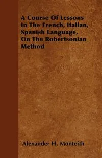 Обложка книги A Course Of Lessons In The French, Italian, Spanish Language, On The Robertsonian Method, Alexander H. Monteith