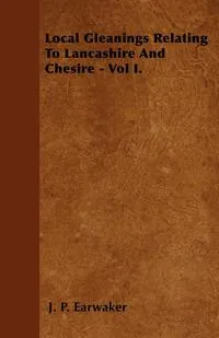 Обложка книги Local Gleanings Relating To Lancashire And Chesire - Vol I., J. P. Earwaker