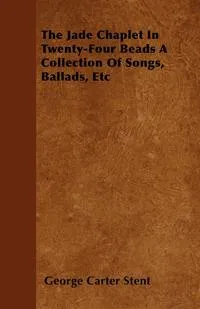 Обложка книги The Jade Chaplet In Twenty-Four Beads A Collection Of Songs, Ballads, Etc, George Carter Stent