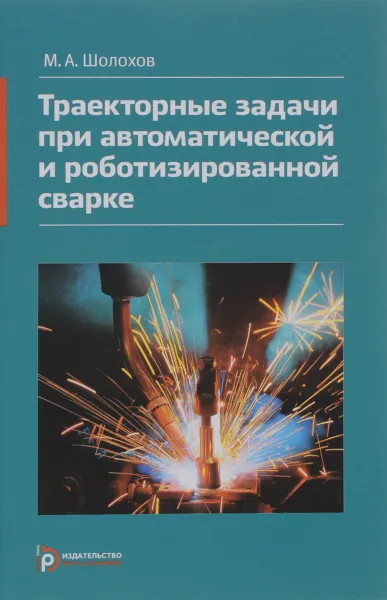 Обложка книги Траекторные задачи при автоматической и роботизированной сварке. Методы и алгоритмы решения, датчики, программно-аппаратные средства, М. А. Шолохов