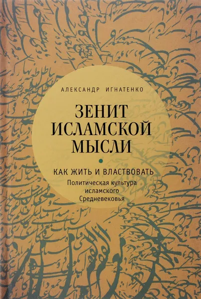 Обложка книги Зенит исламской мысли. В 3 томах. Том 1. Как жить и властвовать. Политическая культура исламского Средневековья, Александр Игнатенко