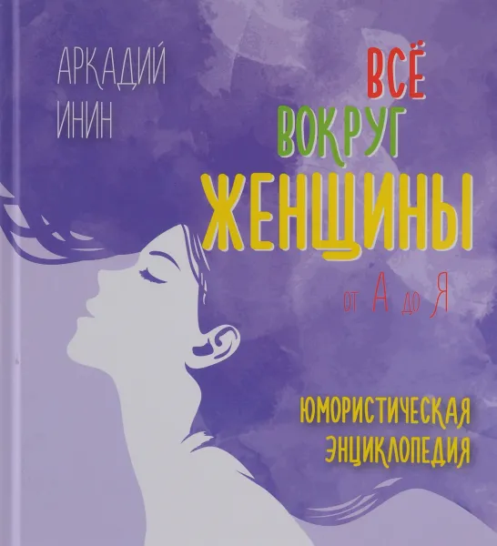 Обложка книги Все о женщине от А до Я. Юмористическая энциклопедия, Аркадий Инин