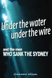 Обложка книги Under the Water under the Wire and the Men who Sank the Sydney, Grahame Wilson