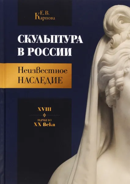 Обложка книги Скульптура в России. Неизвестное наследие. XVIII - начало XX века, Е.В. Карпова