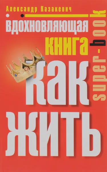 Обложка книги Вдохновляющая книга. Как жить, Александр Казакевич